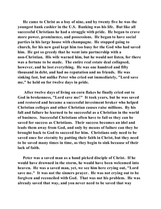 He came to Christ as a boy of nine, and by twenty five he was the 
youngest bank cashier in the U.S. Banking was his life. But like all 
successful Christians he had a struggle with pride. He began to crave 
more power, prominence, and possessions. He began to have social 
parties in his large house with champagne. He stopped going to 
church, for his new goal kept him too busy for the God who had saved 
him. He got so greedy that he went into partnership with a 
non-Christian. His wife warned him, but he would not listen, for there 
was a fortune to be made. The entire real estate deal collapsed, 
however, and he lost everything. He was one hundred and fifty 
thousand in debt, and had no reputation and no friends. He was 
sinking fast, but unlike Peter who cried out immediately, "Lord save 
me," he held on for twelve days in pride. 
After twelve days of living on corn flakes he finally cried out to 
God in brokenness, "Lord save me!" It took years, but he was saved 
and restored and became a successful investment broker who helped 
Christian colleges and other Christian causes raise millions. By his 
fall and failure he learned to be successful as a Christian in the world 
of business. Successful Christians often have to fail so they can be 
saved for success as Christians. Their success becomes an idol and 
leads them away from God, and only by means of failure can they be 
brought back to God to succeed for him. Christians only need to be 
saved once for eternity by putting their faith in Christ, but they need 
to be saved many times in time, as they begin to sink because of their 
lack of faith. 
Peter was a saved man as a hand picked disciple of Christ. If he 
would have drowned in the storm, he would have been welcomed into 
heaven. He was a saved man, yet, we see him here crying out, "Lord 
save me." It was not the sinners prayer. He was not crying out to be 
forgiven and reconciled with God. That was not his problem. He was 
already saved that way, and you never need to be saved that way 
 