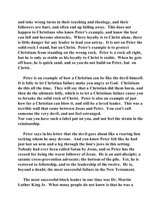 and take wrong turns in their teaching and theology, and their 
followers are hurt, and often end up falling away. This does not 
happen to Christians who know Peter's example, and know the best 
can fall and become obstacles. Where loyalty is to Christ alone, there 
is little danger for any leader to lead you astray. It is not on Peter the 
solid rock I stand, but on Christ. Peter's example is to protect 
Christians from standing on the wrong rock. Peter is a rock all right, 
but he is only as stable as his loyalty to Christ is stable. When he gets 
off base, he is quick sand, and so you do not build on Peter, but on 
Christ. 
Peter is an example of how a Christian can be like the devil himself. 
It is folly to let Christian failure make you angry at God. Christians 
do this all the time. They will say that a Christian did them harm, and 
then do the ultimate folly, which is to let a Christians failure cause you 
to forsake the solid rock of Christ. Peter is also an example of just 
how far a Christian can blow it, and still be a loved leader. This was a 
terrible wall that came between Jesus and Peter. You can't call 
someone the very devil, and not feel estranged. 
Nor can you have such a label put on you, and not feel the strain in the 
relationship. 
Peter says in his letter that the devil goes about like a roaring lion 
seeking whom he may devour. And you know Peter felt like he had 
just lost an arm and a leg through the lion's jaws in this setting. 
Nobody had ever been called Satan by Jesus, and so Peter has the 
record for being the worst follower of Jesus. He is an anti-disciple; a 
satanic cross-prevention advocate; the bottom of the pile. Yet, he is 
restored to fellowship, and to the leadership of the twelve. He is, 
beyond a doubt, the most successful failure in the New Testament. 
The most successful black leader in our time was Dr. Martin 
Luther King Jr. What many people do not know is that he was a 
 