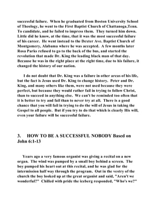 successful failure. When he graduated from Boston University School 
of Theology, he went to the First Baptist Church of Chattanoga,Tenn. 
To candidate, and he failed to impress them. They turned him down. 
Little did he know, at the time, that it was the most successful failure 
of his career. He went instead to the Dexter Ave. Baptist Church of 
Montgomery, Alabama where he was accepted. A few months later 
Rosa Parks refused to go to the back of the bus, and started the 
revolution that made Dr. King the leading black man of that day. 
Because he was in the right place at the right time, due to his failure, it 
changed the history of our nation. 
I do not doubt that Dr. King was a failure in other areas of his life, 
but the fact is Jesus used Dr. King to change history. Peter and Dr. 
King, and many others like them, were not used because they were 
perfect, but because they would rather fail in trying to follow Christ, 
than to succeed in anything else. We can't be reminded too often that 
it is better to try and fail than to never try at all. There is a good 
chance that you will fail in trying to do the will of Jesus in taking the 
Gospel to all people. But if you try to do that which is clearly His will, 
even your failure will be successful failure. 
3. HOW TO BE A SUCCESSFUL NOBODY Based on 
John 6:1-13 
Years ago a very famous organist was giving a recital on a new 
organ. The wind was pumped by a small boy behind a screen. The 
boy pumped his heart out at this recital, and he was glad for the 
intermission half way through the program. Out in the vestry of the 
church the boy looked up at the great organist and said, "Aren't we 
wonderful?" Chilled with pride the iceberg responded, "Who's we?" 
 