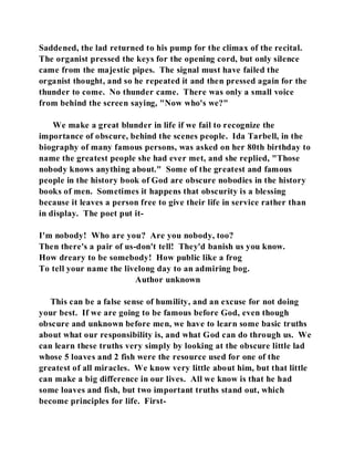 Saddened, the lad returned to his pump for the climax of the recital. 
The organist pressed the keys for the opening cord, but only silence 
came from the majestic pipes. The signal must have failed the 
organist thought, and so he repeated it and then pressed again for the 
thunder to come. No thunder came. There was only a small voice 
from behind the screen saying, "Now who's we?" 
We make a great blunder in life if we fail to recognize the 
importance of obscure, behind the scenes people. Ida Tarbell, in the 
biography of many famous persons, was asked on her 80th birthday to 
name the greatest people she had ever met, and she replied, "Those 
nobody knows anything about." Some of the greatest and famous 
people in the history book of God are obscure nobodies in the history 
books of men. Sometimes it happens that obscurity is a blessing 
because it leaves a person free to give their life in service rather than 
in display. The poet put it- 
I'm nobody! Who are you? Are you nobody, too? 
Then there's a pair of us-don't tell! They'd banish us you know. 
How dreary to be somebody! How public like a frog 
To tell your name the livelong day to an admiring bog. 
Author unknown 
This can be a false sense of humility, and an excuse for not doing 
your best. If we are going to be famous before God, even though 
obscure and unknown before men, we have to learn some basic truths 
about what our responsibility is, and what God can do through us. We 
can learn these truths very simply by looking at the obscure little lad 
whose 5 loaves and 2 fish were the resource used for one of the 
greatest of all miracles. We know very little about him, but that little 
can make a big difference in our lives. All we know is that he had 
some loaves and fish, but two important truths stand out, which 
become principles for life. First- 
 