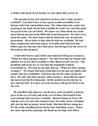 I. WHAT HE HAD WAS MADE AVAILABLE-HE GAVE IT. 
The question is not, how much do you have, but is what you have 
available? You don't have to have great wealth and ability to be 
famous with God, and useful to man. The widow had only a mite, but 
in giving it she made all she had available for God's use, and this made 
her great in the eyes of Christ. We know very little about one of the 
most famous persons in the Bible-the Good Samaritan. We don't even 
know his name. We don't know what he had in the way of material 
possessions. All we know is that what he had was available. He had 
time, compassion, and some degree of wealth, and God used him. 
Others pass by who may have had more, but having is not the secret of 
blessedness, but giving is. 
A lad with 5 loaves and 2 fish is not endowed with great resources. 
"What are these among so many?" We often feel that our talents and 
abilities are so few that it is futile to offer them in God's service. The 
problems and needs are so vast that the magnitude of them 
overwhelms us. We look at our gifts and say, "What are these among 
so many?" We forget this basic truth that it is not just our ability that 
counts, but our availability. God does not ask for what you do not 
have. He only asks that you give what you have. Jesus did not expect 
the lad to feed the five thousand. All He needed was for the boy to 
give what he had. It is up to us to do our best, and up to Christ to do 
the rest. 
Be unselfish with whatever you do have, and you will be a famous 
giver in the eyes of God, and in the eyes of those who benefit from 
your making what you have available. Marion Simms in Your Life 
told the story of a girl who wanted to give her older sister a birthday 
gift, but she had no money in her bank. But that did not stump her, 
for the really unselfish person always has something to give. When 
her sister opened her package she found an envelope tied with a 
 