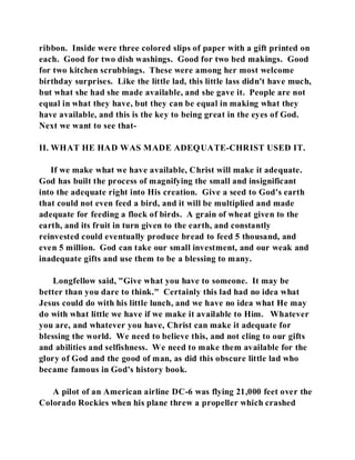 ribbon. Inside were three colored slips of paper with a gift printed on 
each. Good for two dish washings. Good for two bed makings. Good 
for two kitchen scrubbings. These were among her most welcome 
birthday surprises. Like the little lad, this little lass didn't have much, 
but what she had she made available, and she gave it. People are not 
equal in what they have, but they can be equal in making what they 
have available, and this is the key to being great in the eyes of God. 
Next we want to see that- 
II. WHAT HE HAD WAS MADE ADEQUATE-CHRIST USED IT. 
If we make what we have available, Christ will make it adequate. 
God has built the process of magnifying the small and insignificant 
into the adequate right into His creation. Give a seed to God's earth 
that could not even feed a bird, and it will be multiplied and made 
adequate for feeding a flock of birds. A grain of wheat given to the 
earth, and its fruit in turn given to the earth, and constantly 
reinvested could eventually produce bread to feed 5 thousand, and 
even 5 million. God can take our small investment, and our weak and 
inadequate gifts and use them to be a blessing to many. 
Longfellow said, "Give what you have to someone. It may be 
better than you dare to think." Certainly this lad had no idea what 
Jesus could do with his little lunch, and we have no idea what He may 
do with what little we have if we make it available to Him. Whatever 
you are, and whatever you have, Christ can make it adequate for 
blessing the world. We need to believe this, and not cling to our gifts 
and abilities and selfishness. We need to make them available for the 
glory of God and the good of man, as did this obscure little lad who 
became famous in God's history book. 
A pilot of an American airline DC-6 was flying 21,000 feet over the 
Colorado Rockies when his plane threw a propeller which crashed 
 
