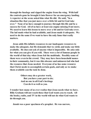 through the fuselage and ripped the engine from the wing. With half 
the controls gone he brought it into Denver for an emergency landing. 
A reporter at the scene asked him what He did. He said, "In a 
situation like that you just move over a little bit and let God take 
over." None of us have enough to journey through this life and be a 
success for God. All of us have at least one engine missing if not more. 
We need to learn this lesson to move over a bit and let God take over. 
The lad made what he had available, and Jesus made it adequate. We 
need to do the same if we want to have the only fame that really 
matters. 
Jesus adds His infinite resources to our inadequate resources to 
make the adequate, but He demands that we yield, and make our little 
available. He does not ask of anyone what is impossible. He asks only 
for what you can give if you will. There were a lot of famous people in 
the world of that day when Jesus fed the multitude. Possibly some of 
them were even in the crowd. They may have been household names 
in their community, but it was this obscure and unknown lad who had 
the resource that Jesus needed. Everyone of us has some resource 
that Christ needs to accomplish certain goals, and only as we make 
them available can the task be done. 
Others may do a greater work, 
But you have your part to do; 
And no one in all God's heritage 
Can do it so well as you. 
I wonder how many of us ever realize that Jesus needs what we have. 
Billy Graham will not reach those that God wants you to reach. All 
the books, radio, and TV in the world will not do what God wants to 
do through you. 
Jonah was a poor specimen of a prophet. He was narrow, 
 