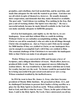 prejudice, and rebellious, but God needed him, and he used him, and 
made him adequate for the task He wanted to get done. God does not 
use all rebels in spite of themselves, however. He usually demands 
their cooperation, and demands that they make themselves available. 
The poet said, "And Gideon was nothing, Was nothing in the fray, But 
just a suit of working clothes The Spirit wore that day." He was a 
successful nobody because he made himself available to the God who 
can make anybody adequate to fulfill His purpose. 
All of us feel inadequate, and rightly so, for the fact is, we are 
inadequate. Jesus said that without Him we could do nothing. 
Without Christ we are nobodies accomplishing nothing. But with 
Christ we can all be somebody's who are able to do all things through 
Christ who strengthens us. Just as 5 loaves and 2 fish can be enough 
for 5000 lunches if they are yielded to Christ, so our inadequate lives 
can be enough to accomplish God's will if they are yielded to Him. 
The constant challenge of the Christian is to surrender his inadequate 
little so that Christ can make it an adequate much. 
Walter Wilson was converted in 1896 and became a lover of 
Scripture, and a diligent distributor of tracts. Much effort, however, 
produced little result. There was no apparent success following his 
zealous labors. He was troubled by it, but others told him not to look 
for results, but just sow the seed. No farmer could be persuaded that 
he is being successful if he just sowed seed and never saw a crop. 
Wilson remained troubled by his ineffectiveness. 
In 1914 he went to hear Dr. James A. Gray, who later became 
president of Moody Bible Institute. He preached on Rom. 12:1, and 
he challenged Christians to present their bodies a living sacrifice as a 
place for the Holy Spirit to dwell on earth. Wilson yielded what he 
had to God, and this is what he wrote: "There, in the quiet of that late 
hour, I said to the Holy Spirit, My Lord, I have mistreated you all my 
 