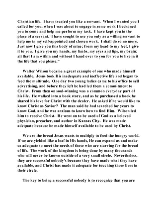 Christian life. I have treated you like a servant. When I wanted you I 
called for you; when I was about to engage in some work I beckoned 
you to come and help me perform my task. I have kept you in the 
place of a servant. I have sought to use you only as a willing servant to 
help me in my self-appointed and chosen work. I shall do so no more. 
Just now I give you this body of mine; from my head to my feet, I give 
it to you. I give you my hands, my limbs, my eyes and lips, my brain; 
all that I am within and without I hand over to you for you to live in it 
the life that you please." 
Walter Wilson became a great example of one who made himself 
available. Jesus took His inadequate and ineffective life and began to 
feed the multitude. One day two young ladies came to his office to sell 
advertising, and before they left he had led them a commitment to 
Christ. From then on soul-winning was a common everyday part of 
his life. He walked into a book store, and as he purchased a book he 
shared his love for Christ with the dealer. He asked if he would like to 
know Christ as Savior? The man said he had searched for years to 
know God, and he was anxious to know how to find Him. Wilson led 
him to receive Christ. He went on to be used of God as a beloved 
physician, preacher, and author in Kansas City. He was made 
adequate because he made himself available to be used by Christ. 
We are the bread Jesus wants to multiply to feed the hungry world. 
If we are yielded like a loaf in His hands, He can expand us and make 
us adequate to meet the needs of those who are starving for the bread 
of life. The work of the kingdom is being done by many thousands 
who will never be known outside of a very small circle. Nevertheless, 
they are successful nobody's because they have made what they have 
available, and Christ has made it adequate for touching those lives in 
their circle. 
The key to being a successful nobody is to recognize that you are 
 