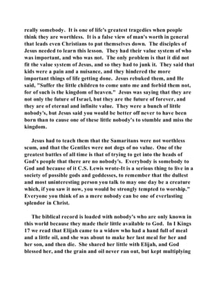 really somebody. It is one of life's greatest tragedies when people 
think they are worthless. It is a false view of man's worth in general 
that leads even Christians to put themselves down. The disciples of 
Jesus needed to learn this lesson. They had their value system of who 
was important, and who was not. The only problem is that it did not 
fit the value system of Jesus, and so they had to junk it. They said that 
kids were a pain and a nuisance, and they hindered the more 
important things of life getting done. Jesus rebuked them, and He 
said, "Suffer the little children to come unto me and forbid them not, 
for of such is the kingdom of heaven." Jesus was saying that they are 
not only the future of Israel, but they are the future of forever, and 
they are of eternal and infinite value. They were a bunch of little 
nobody's, but Jesus said you would be better off never to have been 
born than to cause one of these little nobody's to stumble and miss the 
kingdom. 
Jesus had to teach them that the Samaritans were not worthless 
scum, and that the Gentiles were not dogs of no value. One of the 
greatest battles of all time is that of trying to get into the heads of 
God's people that there are no nobody's. Everybody is somebody to 
God and because of it C.S. Lewis wrote-It is a serious thing to live in a 
society of possible gods and goddesses, to remember that the dullest 
and most uninteresting person you talk to may one day be a creature 
which, if you saw it now, you would be strongly tempted to worship." 
Everyone you think of as a mere nobody can be one of everlasting 
splendor in Christ. 
The biblical record is loaded with nobody's who are only known in 
this world because they made their little available to God. In I Kings 
17 we read that Elijah came to a widow who had a hand full of meal 
and a little oil, and she was about to make her last meal for her and 
her son, and then die. She shared her little with Elijah, and God 
blessed her, and the grain and oil never ran out, but kept multiplying 
 