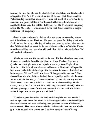 to meet her needs. She made what she had available, and God made it 
adequate. The New Testament owner of the colt that Jesus used for 
Palm Sunday is another example. It was not much of a sacrifice to let 
someone use your colt for a few hours, but because he did make it 
available Jesus used his colt for fulfilling the Old Testament prophecy 
about the Messiah. It was a small favor that Jesus used for a major 
fulfillment of prophecy. 
Jesus wants to do major things with our puny powers, tiny tools, 
and trivial treasures. That way He gets the glory for doing what only 
God can do, but we get the joy of being partners by doing what we can 
do. Without God we can't do it, but without us He won't do it. There 
must be a willing partner who will make his little available before God 
will make it adequate. 
God can even use the negatives in your life for blessings to others. 
A great example is found in the diary of Anne Taylor. She was a 
Quaker servant girl who was raped on her way from England to 
America. She tells of how she ran to Henrietta Best and collapsed in 
her arms in the fold of the ship. She breathed in horror that she had 
been raped. "Hush," said Henrietta, "it happened to me too." She 
shared how decades before she had been raped by soldiers in France. 
Anne wrote in her diary, "Those words saved my life and my reason. 
What resurrected me was her love and her understanding, which, 
clearly, were the fruit of her own suffering; she could identify with me 
without pious pretense. When she consoled me and took me in her 
arms, I experienced the presence of God." 
Henrietta gave her what she had, and though it was not much, it 
was adequate to meet the need. It was enough so that Anne could gain 
the victory over her own suffering, and go on to live for Christ and 
serve others. Henrietta was a nobody in the world, but she was God's 
gift to Anne, and who knows but God how many other suffering 
 