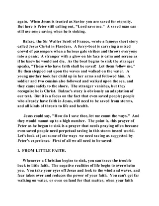 again. When Jesus is trusted as Savior you are saved for eternity. 
But here is Peter still calling out, "Lord save me." A saved man can 
still use some saving when he is sinking. 
Balzac, the Sir Walter Scott of France, wrote a famous short story 
called Jesus Christ in Flanders. A ferry-boat is carrying a mixed 
crowd of passengers when a furious gale strikes and throws everyone 
into a panic. A stranger with a glow on his face is calm and serene as 
if he knew he would not die. As the boat begins to sink the stranger 
speaks, "Those who have faith shall be saved! Let them follow me." 
He then stepped out upon the waves and walked on the water. A 
young mother took her child up in her arms and followed him. A 
soldier and two cousins also followed and walked upon the sea, and 
they came safely to the shore. The stranger vanishes, but they 
recognize he is Christ. Balzac's story is obviously an adaptation of 
our text. But it is a focus on the fact that even saved people; people 
who already have faith in Jesus, still need to be saved from storms, 
and all kinds of threats to life and health. 
Jesus could say, "How do I save thee, let me count the ways." And 
they would mount up to a high number. The point is, this prayer of 
Peter as he began to sink is a prayer that needs praying often because 
even saved people need perpetual saving in this storm tossed world. 
Let's look at just some of the ways we need saving as suggested by 
Peter's experience. First of all we all need to be saved- 
I. FROM LITTLE FAITH. 
Whenever a Christian begins to sink, you can trace the trouble 
back to little faith. The negative realities of life begin to overwhelm 
you. You take your eyes off Jesus and look to the wind and waves, and 
fear takes over and reduces the power of your faith. You can't get far 
walking on water, or even on land for that matter, when your faith 
 