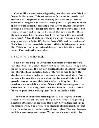 Conrad Hilton never stopped growing, and that was one of the key 
factors in his success. This has been true for successful people in all 
areas of life. Longfellow in his declining years was asked how he 
could be so energetic and write with such power. He pointed to an old 
apple tree and replied, "That apple tree is very old, but I never saw 
prettier blossoms on it than it now bares. The tree grows a little new 
wood each year, and I suppose it is out of that new wood that those 
blossoms come. Like the apple tree I try to grow a little new wood 
each year." A tree that stops growing is a dying tree, and a life that 
stops growing is a failing life, for the facts of life, and the teaching of 
God's Word is, that growth is success. All that is living must grow or 
die. This is as true in the realm of the spirit as it is in the natural 
realm. Paul makes this point clear- 
I. GROWTH IS ESSENTIAL. 
Paul is not scolding the Corinthian Christians because they are 
immature babes in Christ. That would be as foolish as scolding a baby 
for not being a man. It is not only legitimate, it is absolutely essential 
that churches have immature babes. There is no way to grow the 
kingdom except by winning new converts who begin as babes. Paul is 
not angry because they are immature, but because of their lack of 
growth. No one can complain that a baby is a baby, but it is a 
problem when an adult is a baby. When a child does not grow it is a 
serious matter. Lack of growth is the real issue here, and it is their 
failure to grow that is making them fail in the Christian life. 
There can be no success without growth. The tragedy of many 
Christian lives is that they come to a point where they stop growing. 
Elizabeth O'Connor, in her book Our Many Selves, feels that this is 
the essence of sin. She writes, "The meaning of sin is usually not that 
we try to make ourselves the center of everything. That may happen, 
but it is a monstrous perversion. We are usually more subtle. We 
 