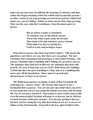 make our present state of selfhood the meaning of existence and thus 
refuse the deeper meaning which lies within and beyond this present." 
In other words, if you stop pressing on toward the goal for which God 
made you, you are failing. Failure is often success that stops growing. 
That was the case with the Corinthians. Glen Dresback put it in 
poetry- 
But no defeat is quite so imminent 
To common ways as the defeat success 
Turns into when it puts aside the dreams 
That made it be and somehow, grows content 
With what it is, forever giving less 
Until it is not, and no longer seems. 
If growth is success, then lack of growth is failure. This means the 
question is, not where are you, but where are you going? The new 
Christian who is immature but growing is a successful Christian. The 
mature Christian who is standing still is failing, for growth is success. 
The analogies that Paul uses in this text are analogies that deal with 
growth. In verse 9 Paul says you are God's field and God's building. 
A field that does not grow anything is a flop, and so is a building that 
never gets off the foundation. There must be growth and 
advancement, or there is no success. 
The Biblical perspective is similar to that of Ben Sweetland the 
contemporary success writer. He stresses that success is not a 
destination but a journey. You are not just successful when you arrive 
at your goal, but you are successful the minute you start, and all along 
the way as you move toward it. Paul makes it clear in this context that 
even the unsuccessful Christian will make it to heaven, but he will lose 
rewards because of his poor journey. It is not just getting to heaven 
but how you live along the way that determines if you are a success or 
failure in the Christian life. If growth is the key, then it follows that 
 