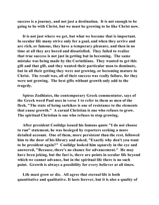 success is a journey, and not just a destination. It is not enough to be 
going to be with Christ, but we must be growing to be like Christ now. 
It is not just where we get, but what we become that is important. 
In secular life many strive only for a goal, and when they arrive and 
are rich, or famous, they have a temporary pleasure, and then in no 
time at all they are bored and dissatisfied. They failed to realize 
that true success is not just in getting but in becoming. The same 
mistake was being made by the Corinthians. They wanted to get this 
gift and that gift, and they wanted their particular man to dominate, 
but in all their getting they were not growing, or becoming mature in 
Christ. The result was, all of their success was really failure, for they 
were not growing. The best gifts without growth only add to the 
tragedy. 
Spiros Zodhiates, the contemporary Greek commentator, says of 
the Greek word Paul uses in verse 1 to refer to them as men of the 
flesh, "The state of being sarkikos is one of resistance to the elements 
that cause growth." A carnal Christian is one who refuses to grow. 
The spiritual Christian is one who refuses to stop growing. 
After president Coolidge issued his famous quote "I do not choose 
to run" statement, he was besieged by reporters seeking a more 
detailed account. One of them, more persistent than the rest, followed 
him to the door of his library and asked, "Exactly why don't you want 
to be president again?" Coolidge looked him squarely in the eye and 
answered, "Because, there's no chance for advancement." He may 
have been joking, but the fact is, there are points in secular life beyond 
which we cannot advance, but in the spiritual life there is no such 
point. Growth is always a possibility for every believer at all times. 
Life must grow or die. All agree that eternal life is both 
quantitative and qualitative. It lasts forever, but it is also a quality of 
 