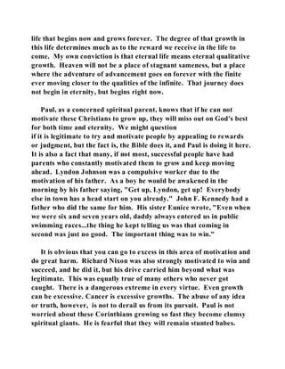 life that begins now and grows forever. The degree of that growth in 
this life determines much as to the reward we receive in the life to 
come. My own conviction is that eternal life means eternal qualitative 
growth. Heaven will not be a place of stagnant sameness, but a place 
where the adventure of advancement goes on forever with the finite 
ever moving closer to the qualities of the infinite. That journey does 
not begin in eternity, but begins right now. 
Paul, as a concerned spiritual parent, knows that if he can not 
motivate these Christians to grow up, they will miss out on God's best 
for both time and eternity. We might question 
if it is legitimate to try and motivate people by appealing to rewards 
or judgment, but the fact is, the Bible does it, and Paul is doing it here. 
It is also a fact that many, if not most, successful people have had 
parents who constantly motivated them to grow and keep moving 
ahead. Lyndon Johnson was a compulsive worker due to the 
motivation of his father. As a boy he would be awakened in the 
morning by his father saying, "Get up, Lyndon, get up! Everybody 
else in town has a head start on you already." John F. Kennedy had a 
father who did the same for him. His sister Eunice wrote, "Even when 
we were six and seven years old, daddy always entered us in public 
swimming races...the thing he kept telling us was that coming in 
second was just no good. The important thing was to win." 
It is obvious that you can go to excess in this area of motivation and 
do great harm. Richard Nixon was also strongly motivated to win and 
succeed, and he did it, but his drive carried him beyond what was 
legitimate. This was equally true of many others who never got 
caught. There is a dangerous extreme in every virtue. Even growth 
can be excessive. Cancer is excessive growths. The abuse of any idea 
or truth, however, is not to derail us from its pursuit. Paul is not 
worried about these Corinthians growing so fast they become clumsy 
spiritual giants. He is fearful that they will remain stunted babes. 
 