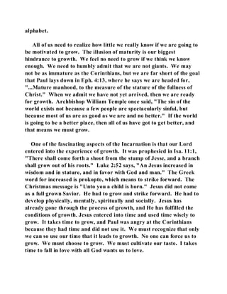 alphabet. 
All of us need to realize how little we really know if we are going to 
be motivated to grow. The illusion of maturity is our biggest 
hindrance to growth. We feel no need to grow if we think we know 
enough. We need to humbly admit that we are not giants. We may 
not be as immature as the Corinthians, but we are far short of the goal 
that Paul lays down in Eph. 4:13, where he says we are headed for, 
"...Mature manhood, to the measure of the stature of the fullness of 
Christ." When we admit we have not yet arrived, then we are ready 
for growth. Archbishop William Temple once said, "The sin of the 
world exists not because a few people are spectacularly sinful, but 
because most of us are as good as we are and no better." If the world 
is going to be a better place, then all of us have got to get better, and 
that means we must grow. 
One of the fascinating aspects of the Incarnation is that our Lord 
entered into the experience of growth. It was prophesied in Isa. 11:1, 
"There shall come forth a shoot from the stump of Jesse, and a branch 
shall grow out of his roots." Luke 2:52 says, "An Jesus increased in 
wisdom and in stature, and in favor with God and man." The Greek 
word for increased is prokopto, which means to strike forward. The 
Christmas message is "Unto you a child is born." Jesus did not come 
as a full grown Savior. He had to grow and strike forward. He had to 
develop physically, mentally, spiritually and socially. Jesus has 
already gone through the process of growth, and He has fulfilled the 
conditions of growth. Jesus entered into time and used time wisely to 
grow. It takes time to grow, and Paul was angry at the Corinthians 
because they had time and did not use it. We must recognize that only 
we can so use our time that it leads to growth. No one can force us to 
grow. We must choose to grow. We must cultivate our taste. I takes 
time to fall in love with all God wants us to love. 
 