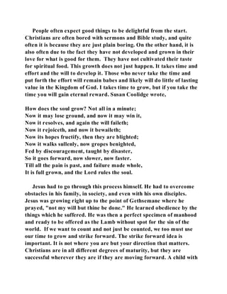 People often expect good things to be delightful from the start. 
Christians are often bored with sermons and Bible study, and quite 
often it is because they are just plain boring. On the other hand, it is 
also often due to the fact they have not developed and grown in their 
love for what is good for them. They have not cultivated their taste 
for spiritual food. This growth does not just happen. It takes time and 
effort and the will to develop it. Those who never take the time and 
put forth the effort will remain babes and likely will do little of lasting 
value in the Kingdom of God. I takes time to grow, but if you take the 
time you will gain eternal reward. Susan Coolidge wrote, 
How does the soul grow? Not all in a minute; 
Now it may lose ground, and now it may win it, 
Now it resolves, and again the will faileth; 
Now it rejoiceth, and now it bewaileth; 
Now its hopes fructify, then they are blighted; 
Now it walks sullenly, now gropes benighted, 
Fed by discouragement, taught by disaster, 
So it goes forward, now slower, now faster. 
Till all the pain is past, and failure made whole, 
It is full grown, and the Lord rules the soul. 
Jesus had to go through this process himself. He had to overcome 
obstacles in his family, in society, and even with his own disciples. 
Jesus was growing right up to the point of Gethsemane where he 
prayed, "not my will but thine be done." He learned obedience by the 
things which he suffered. He was then a perfect specimen of manhood 
and ready to be offered as the Lamb without spot for the sin of the 
world. If we want to count and not just be counted, we too must use 
our time to grow and strike forward. The strike forward idea is 
important. It is not where you are but your direction that matters. 
Christians are in all different degrees of maturity, but they are 
successful wherever they are if they are moving forward. A child with 
 