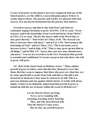 2 years of practice on the piano is not to be compared with one of the 
famed masters, yet the child is a successful piano player if there is 
steady improvement. The parents and teacher are pleased with such 
success. It is not just he destination but the journey that matters. 
Growth is success and that is why both Peter and Paul are 
constantly urging Christians to grow. In II Pet. 3:18 we read, "Grow 
in grace, and in the knowledge of our Lord and Savior Jesus Christ." 
In I Pet. 2:2 we read, "Desire the sincere milk of the Word that ye 
may grow thereby." Paul writes in I Thess. 4:10, "We beseech you 
that ye increase more and more." and in Col. 1:10, "Increasing in the 
knowledge of God." and in I Thess. 3:12, "The Lord make you to 
increase in love." and in Eph. 4:18, "That ye may grow up into Him in 
all things." and in Phil. 1:9, "I pray that your love may abound more 
and more." You see in everywhere in the New Testament that growth 
is essential and conditional. Everyone can grow but only those who will 
to grow, will grow. 
J.C. Ryle in his classic book on Holiness wrote, " Many admire 
growth in grace in others, and wish that they themselves were like 
them. But they seem to suppose that those who grow are what they are 
by some special gift or grant from God, and that as this gift is not 
bestowed on themselves they must be content to sit still. This is a 
grievous delusion and one against which I desire to testify with all my 
might. I wish it to be distinctly understood that growth in grace is 
bound up with the use of means within the reach of all believers." 
Let me then be always growing, 
Never, never standing still, 
Listening, learning, better knowing 
Thee, and Thy most blessed will; 
That the Master's I may trace, 
Day by day, my growth in grace. 
 