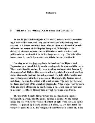 Unknown 
5. THE BATTLE FOR SUCCESS Based on I Cor. 3:1-15 
In the 35 years following the Civil War 3 success writers towered 
high above all others, and they became successful by writing about 
success. All 3 were ordained men. One of them was Russell Conwell 
who was the pastor of the Baptist Temple of Philadelphia. He 
delivered his famous lecture over 6000 times, and raised several 
million dollars with which he built a large university. The title of his 
lecture was Acres Of Diamonds, and this is the story behind it: 
One day as he was jogging down the banks of the Tigress and 
Euphrates on a camel, led by an old Arab guide, he was told this story. 
There once lived in ancient Persia a wealthy and contented farmer by 
the name of Ali Hafed. One day an old priest visited him and told him 
about diamonds that had been discovered. He told of the wealth and 
power that came with their possession. That night the farmer could 
not sleep. He was discontent with what he had. The next day he sold 
his farm and went off in search of diamonds. After wandering through 
Asia and most of Europe he had become a wretched man in rags and 
in despair. He threw himself into a great wave and was drown. 
The man who bought his farm was one day leading his camel 
through the garden, and the camel desired a drink. As the camel 
nosed the water the owner noticed a flash of light from the sand in the 
brook. He picked up a stone and took it home. A few days later the 
old priest came to visit. He recognized that stone as a diamond. They 
 
