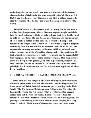 rushed together to the brook, and thus was discovered the famous 
diamond mine of Golconda, the most magnificent of all history. Ali 
Hafed had lived on acres of diamonds, and died a failure because he 
didn't recognize what he had, and was off looking for it all over the 
world. 
Russell Conwell was impressed with this story, for he had seen a 
similar thing happen many times. Numerous poor people sold their 
land to go off to improve their lot only to learn that their had been oil 
or gold on their land. He had been a poor farmer, and had run away 
at 15 to make a better life for himself. He went to Europe, but 
returned and fought in the Civil War. It was while lying in a hospital 
tent dying from his wounds that he received Jesus as his Savior. He 
entered the ministry and raised millions to build up a church and 
school to meet the needs of working class people. His conviction, like 
that of most success writers, is that every person can be successful if 
they recognize and practice some basic principles. Our purpose is to 
show that Scripture in general, and Paul in particular, support this 
idea that all of us can be successful. We want to examine the basic 
principle that Paul stresses to the Corinthians that applies to all of us. 
Let's consider- 
THE ARENA WHERE THE BATTLE FOR SUCCESS IS WON. 
Jesus said that the kingdom of God is within you, and Paul made 
this same point to the Romans when he said that the kingdom of God 
is not meat and drink, but righteousness, peace, and joy in the Holy 
Spirit. The Corinthian Christians were failing in the Christian life 
because they were like Ali Hafed. They were looking for success 
somewhere out there in the world. But success is not found in 
externals says Paul. All their search for success in following men, and 
getting excited about gifts with the most external display, is taking 
them far afield. Their acres of diamonds are not out there in the 
 