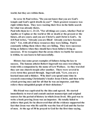 world, but they are within them. 
In verse 16 Paul writes, "Do you not know that you are God's 
temple and God's spirit dwells in you?" Their greatest resource was 
right within them. They were wasting their lives in the futile search 
for what was already theirs. 
Paul tells them in vv. 21-23, "For all things are yours, whether Paul or 
Apollos or Cephus or the world or life or death or the present or the 
future, all are yours; and you are Christ's; and Christ is God's. In 
4:8 Paul writes, "Already you are filled! Already you have become 
rich." Yet, with all of these resources they were failing. Paul is 
constantly telling them where they are failing. They were successes 
living as failures when they should have been failures living as 
successes. If we recognize that the arena where we battle for success 
is within, we can learn to fail successfully. 
History has some great examples of failures being the key to 
success. The famous atheist Robert Ingersall was once traveling by 
train with a companion by the name of Lew Wallace. As they traveled 
they saw one church steeple after another. There were several in 
every town they passed through. Ingersall said, "Lew, you are a 
learned man and a thinker. Why don't you spend some time in 
research concerning Christianity's leader Jesus Christ, and then write 
a book proving once and for all that he was an impostor, and thus 
relieve these misguided people of their delusions." 
His friend was captivated by the idea and agreed. He started 
immediately to travel and consult ancient manuscripts and original 
sources for the period of history in which Jesus lived. His goal was to 
write a book proving Jesus was an impostor. He totally failed to 
achieve that goal, for he discovered that all the evidence supported the 
fact that Jesus was who He said He was-the Son of God and the Savior 
of men. At the age of 50 he prayed to God for the first time saying, 
 