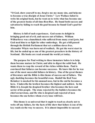 "O God, show yourself to me, forgive me my many sins, and help me 
to become a true disciple of Jesus Christ." Lew Wallace failed to 
write his original book, but he went on to write what has become one 
of the greatest books of all time-Ben-Hur. He found both success and 
salvation by failing to reach his goal because he found God's goal for 
him. 
History is full of such experiences. God seems to delight in 
bringing good out of evil, and success out of failure. William 
Wilburforce was a hunchback who suffered from many cruel jests, but 
God used him to so fight for other underdogs. He got a bill passed 
through the British Parliament that set a million slaves free. 
Alexander Whyte was born out of wedlock. He got the worst start in 
life, but he ended up as one of the greatest preachers in the history of 
Scotland. His books are read around the world yet today. 
The purpose for Paul writing to these immature babes is to help 
them become mature in Christ, and able to digest the solid food. He 
wants them to reap the reward of the riches within them. Paul is 
convinced that failures can become successes. He knew this for he was 
one of the most successful failures in history. One of the great themes 
of literature and the Bible is this theme of success out of failure. The 
ugly duckling becomes the beautiful swan. Rudolf the Red Nose 
Reindeer is mocked for his unusual nose, but in the end he becomes a 
hero. Cinderella the lowliest becomes the highest and noblest. In the 
Bible it is Joseph the despised brother who becomes the hero and 
savior of his people. The stone rejected by the builders becomes the 
chief cornerstone, and He who is despised and rejected of men 
becomes the one before whom every knee will bow. 
This theme is so universal that it ought to teach us clearly not to 
write off any failure, for the facts of life show that failure is one of the 
key roads on the way to success. It is almost impossible to succeed 
 
