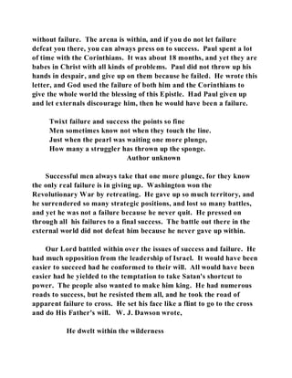 without failure. The arena is within, and if you do not let failure 
defeat you there, you can always press on to success. Paul spent a lot 
of time with the Corinthians. It was about 18 months, and yet they are 
babes in Christ with all kinds of problems. Paul did not throw up his 
hands in despair, and give up on them because he failed. He wrote this 
letter, and God used the failure of both him and the Corinthians to 
give the whole world the blessing of this Epistle. Had Paul given up 
and let externals discourage him, then he would have been a failure. 
Twixt failure and success the points so fine 
Men sometimes know not when they touch the line. 
Just when the pearl was waiting one more plunge, 
How many a struggler has thrown up the sponge. 
Author unknown 
Successful men always take that one more plunge, for they know 
the only real failure is in giving up. Washington won the 
Revolutionary War by retreating. He gave up so much territory, and 
he surrendered so many strategic positions, and lost so many battles, 
and yet he was not a failure because he never quit. He pressed on 
through all his failures to a final success. The battle out there in the 
external world did not defeat him because he never gave up within. 
Our Lord battled within over the issues of success and failure. He 
had much opposition from the leadership of Israel. It would have been 
easier to succeed had he conformed to their will. All would have been 
easier had he yielded to the temptation to take Satan's shortcut to 
power. The people also wanted to make him king. He had numerous 
roads to success, but he resisted them all, and he took the road of 
apparent failure to cross. He set his face like a flint to go to the cross 
and do His Father's will. W. J. Dawson wrote, 
He dwelt within the wilderness 
 