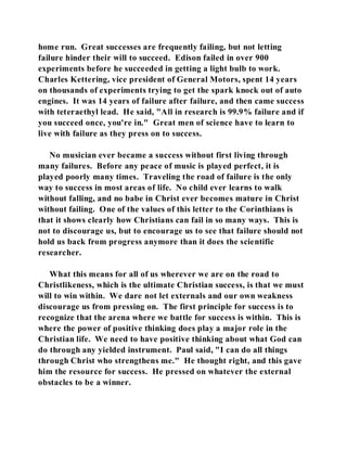 home run. Great successes are frequently failing, but not letting 
failure hinder their will to succeed. Edison failed in over 900 
experiments before he succeeded in getting a light bulb to work. 
Charles Kettering, vice president of General Motors, spent 14 years 
on thousands of experiments trying to get the spark knock out of auto 
engines. It was 14 years of failure after failure, and then came success 
with teteraethyl lead. He said, "All in research is 99.9% failure and if 
you succeed once, you're in." Great men of science have to learn to 
live with failure as they press on to success. 
No musician ever became a success without first living through 
many failures. Before any peace of music is played perfect, it is 
played poorly many times. Traveling the road of failure is the only 
way to success in most areas of life. No child ever learns to walk 
without falling, and no babe in Christ ever becomes mature in Christ 
without failing. One of the values of this letter to the Corinthians is 
that it shows clearly how Christians can fail in so many ways. This is 
not to discourage us, but to encourage us to see that failure should not 
hold us back from progress anymore than it does the scientific 
researcher. 
What this means for all of us wherever we are on the road to 
Christlikeness, which is the ultimate Christian success, is that we must 
will to win within. We dare not let externals and our own weakness 
discourage us from pressing on. The first principle for success is to 
recognize that the arena where we battle for success is within. This is 
where the power of positive thinking does play a major role in the 
Christian life. We need to have positive thinking about what God can 
do through any yielded instrument. Paul said, "I can do all things 
through Christ who strengthens me." He thought right, and this gave 
him the resource for success. He pressed on whatever the external 
obstacles to be a winner. 
 