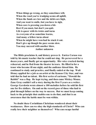 When things go wrong, as they sometimes will, 
When the road you're trudging seems all uphill, 
When the funds are low and the debts are high, 
And you want to smile, but you have to sigh, 
When care is pressing you down a bit- 
Rest if you must, but don't you quit. 
Life is queer with its twists and turns 
As everyone of us sometime learns, 
And many a fellow turns about 
When he might have won had he stuck it out. 
Don't give up though the pace seems slow. 
You may succeed with another blow. 
Author unknown 
The Bible proclaims it, and history proves it. Enrico Caruso was 
told by his music teacher that he could not sing. He persevered for a 
dozen years, and finally got an opportunity. His voice cracked during 
rehearsal, and he fled from the theater in tears. He filled in for a 
tenor who became ill one night, and the audience hissed him. He 
continued to study and practice, and finally ended at the top. Walt 
Disney applied for a job as an artist at the Kansas City Star, and was 
told that he had no talent. His first series of cartoons, "Oswald the 
Rabbit" was a flop. He kept trying, and then came Mickey Mouse. 
Zane Gray couldn't sell a story during the first 5 years as a writer. 
George Gershwin wrote almost a 100 melodies before he sold his first 
one for five dollars. On and on the record goes of those who had to 
plod through failure on the way to success. But we must keep coming 
back to the principle that enables one to do that, and that is an 
awareness that the battle must be won within. 
No doubt these Corinthians Christians wondered about their 
weaknesses. How can we obey the high standards of Christ? Who can 
really love their neighbor as themselves? Who can escape lustful 
 
