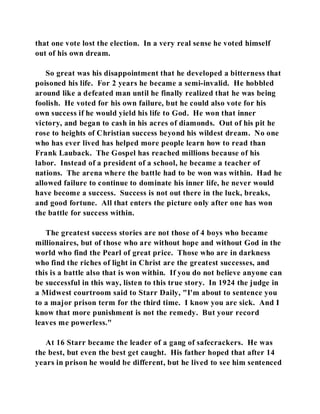 that one vote lost the election. In a very real sense he voted himself 
out of his own dream. 
So great was his disappointment that he developed a bitterness that 
poisoned his life. For 2 years he became a semi-invalid. He hobbled 
around like a defeated man until he finally realized that he was being 
foolish. He voted for his own failure, but he could also vote for his 
own success if he would yield his life to God. He won that inner 
victory, and began to cash in his acres of diamonds. Out of his pit he 
rose to heights of Christian success beyond his wildest dream. No one 
who has ever lived has helped more people learn how to read than 
Frank Lauback. The Gospel has reached millions because of his 
labor. Instead of a president of a school, he became a teacher of 
nations. The arena where the battle had to be won was within. Had he 
allowed failure to continue to dominate his inner life, he never would 
have become a success. Success is not out there in the luck, breaks, 
and good fortune. All that enters the picture only after one has won 
the battle for success within. 
The greatest success stories are not those of 4 boys who became 
millionaires, but of those who are without hope and without God in the 
world who find the Pearl of great price. Those who are in darkness 
who find the riches of light in Christ are the greatest successes, and 
this is a battle also that is won within. If you do not believe anyone can 
be successful in this way, listen to this true story. In 1924 the judge in 
a Midwest courtroom said to Starr Daily, "I'm about to sentence you 
to a major prison term for the third time. I know you are sick. And I 
know that more punishment is not the remedy. But your record 
leaves me powerless." 
At 16 Starr became the leader of a gang of safecrackers. He was 
the best, but even the best get caught. His father hoped that after 14 
years in prison he would be different, but he lived to see him sentenced 
 