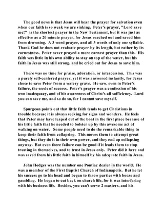 The good news is that Jesus will hear the prayer for salvation even 
when our faith is so weak we are sinking. Peter's prayer, "Lord save 
me!" is the shortest prayer in the New Testament, but it was just as 
effective as a 20 minute prayer, for Jesus reached out and saved him 
from drowning. A 3 word prayer, and all 3 words of only one syllable. 
Thank God he does not evaluate prayer by its length, but rather by its 
earnestness. Peter never prayed a more earnest prayer than this. His 
faith was little in his own ability to stay on top of the water, but his 
faith in Jesus was still strong, and he cried out for Jesus to save him. 
There was no time for praise, adoration, or intercession. This was 
a purely self-centered prayer, yet it was answered instantly, for Jesus 
chose to save Peter from a watery grave. He saw, even in Peter's 
failure, the seeds of success. Peter's prayer was a confession of his 
own inadequacy, and of his awareness of Christ's all sufficiency. Lord 
you can save me, and so do so, for I cannot save myself. 
Spurgeon points out that little faith tends to get Christians in 
trouble because it is always seeking for signs and wonders. He feels 
that Peter may have leaped out of the boat in the first place because of 
his little faith that he needed to bolster up by this awesome act of 
walking on water. Some people need to do the remarkable thing to 
keep their faith from collapsing. This moves them to attempt great 
things, but they do it in their own power, and they end up collapsing 
anyway. But even there failure can be good if it leads them to stop 
trusting in themselves, and to trust in Jesus only. Peter did it here and 
was saved from his little faith in himself by his adequate faith in Jesus. 
John Hodges was the number one Pontiac dealer in the world. He 
was a member of the First Baptist Church of Indianapolis. But he let 
his success go to his head and began to throw parties with booze and 
gambling. He began to cut back on church life, for it was interfering 
with his business life. Besides, you can't serve 2 masters, and his 
 