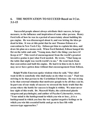 6. THE MOTIVATION TO SUCCEED Based on I Cor. 
3:1-15 
Successful people almost always attribute their success, in large 
measure, to the influence and inspiration of some other person. Henry 
Ford tells of how he was in a period of uncertainty about building his 
gas engine. He was discouraged about it, and was letting the idea go 
dead in him. It was at this point that he met Thomas Edison at a 
convention in New York City. Edison got him to explain his idea, and 
draw his plan on a menu card. When Ford finished, Edison banged his 
fist on the table and said, "Young man, that's the thing; you have it! 
Keep at it!" This word of encouragement from the world's greatest 
inventive genius is just what Ford needed. He wrote, "That bang on 
the table that night was worth world's to me." He went back from 
that convention and built his engine. He had it in him to do it, but it 
may never have gotten done without that encouragement from Edison. 
Ralph Waldo Emerson spoke wisdom when he said, "Our chief 
want in life is somebody who shall make us do what we can." Paul was 
striving to be that person to the Corinthian Christians. He was trying 
to be that external stimulus that motivates people to be all they can be. 
In part one of our study of success we stressed the basic truth that the 
arena where the battle for success is fought is within. We must never 
lose sight of this truth. Dr. Maxwell Maltz, the celebrated plastic 
surgeon and psychologist, and author of Psycho-Cybernetics, wrote, 
"Your mind is the battleground in which you win or lose....it is a 
battleground in which you lose the war against negative feelings or in 
which you win this essential battle and go on to face life with 
success-type approaches." 
 