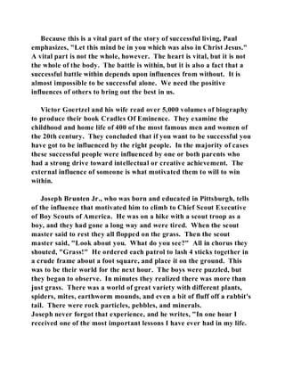 Because this is a vital part of the story of successful living, Paul 
emphasizes, "Let this mind be in you which was also in Christ Jesus." 
A vital part is not the whole, however. The heart is vital, but it is not 
the whole of the body. The battle is within, but it is also a fact that a 
successful battle within depends upon influences from without. It is 
almost impossible to be successful alone. We need the positive 
influences of others to bring out the best in us. 
Victor Goertzel and his wife read over 5,000 volumes of biography 
to produce their book Cradles Of Eminence. They examine the 
childhood and home life of 400 of the most famous men and women of 
the 20th century. They concluded that if you want to be successful you 
have got to be influenced by the right people. In the majority of cases 
these successful people were influenced by one or both parents who 
had a strong drive toward intellectual or creative achievement. The 
external influence of someone is what motivated them to will to win 
within. 
Joseph Brunten Jr., who was born and educated in Pittsburgh, tells 
of the influence that motivated him to climb to Chief Scout Executive 
of Boy Scouts of America. He was on a hike with a scout troop as a 
boy, and they had gone a long way and were tired. When the scout 
master said to rest they all flopped on the grass. Then the scout 
master said, "Look about you. What do you see?" All in chorus they 
shouted, "Grass!" He ordered each patrol to lash 4 sticks together in 
a crude frame about a foot square, and place it on the ground. This 
was to be their world for the next hour. The boys were puzzled, but 
they began to observe. In minutes they realized there was more than 
just grass. There was a world of great variety with different plants, 
spiders, mites, earthworm mounds, and even a bit of fluff off a rabbit's 
tail. There were rock particles, pebbles, and minerals. 
Joseph never forgot that experience, and he writes, "In one hour I 
received one of the most important lessons I have ever had in my life. 
 