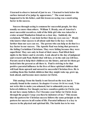 I learned to observe instead of just to see. I learned to look below the 
surface instead of to judge by appearance." The scout master 
happened to be his father, and this lesson on seeing was a motivating 
factor in his success. 
Success through seeing is common for successful people, for they 
usually see more than others. William T. Brady, one of America's 
most successful executives, told of the little girl who was taken for a 
cruise around Manhatten Island on a clear day. Suddenly she 
exclaimed, "Daddy, I can look farther than my eyes can see." Brady 
who knows what success is all about said that is the key- to look 
farther than our eyes can see. The person who can help us do that is a 
key factor in our success. The Apostle Paul was being that person to 
the failing Corinthian Christians. They were failing because they were 
superficial. They saw only in front of their noses. Paul lifted their 
sights to the future and to eternity. Look ahead to the day of judgment 
and reward said Paul. Build what will last, or in the end you will lose. 
Parents need to help their children see the future, and not let them get 
locked into the present as all there is. Paul is striving to be that 
positive parental influence in the lives of these spiritual children that 
will lead them upward and onward to successful Christian lives. He is 
scolding them like foolish children that they might wake up, grow up, 
look ahead, and become more mature in Christ. 
This analogy from the family is not forced on the text, but is 
actually found in the context. In chapter 4 verses 14-16 we read, "I do 
not write this to make you ashamed, but to admonish you as my 
beloved children. For though you have countless guides in Christ, you 
do not have many fathers. For I became your father in Christ Jesus 
through the gospel. I urge you then be imitators of me." This means 
that the pattern for Christian success follows the same principle as the 
pattern for success in all realm of life. Parental influence is a key to 
success in the physical and spiritual life. The battle has to be won 
 
