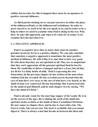 within, but in order for this to happen there must be an openness to 
positive external influence. 
As third parties looking on we can put ourselves in either the place 
of the influencer(Paul), or the influencees(Corinthians). In order to 
grow ourselves we need to let the text speak to us, and in order to be a 
help to others we need to examine what Paul is doing in the text. Why 
does he take this approach, and what is its value for us today? Lets 
examine first the fact that it is- 
I. A NEGATIVE APPROACH. 
Paul is so negative here that we know their must be another 
paradox involved, for he is a positive thinker. We can only conclude 
that somehow a negative approach is sometimes the most positive 
method of influence. He tells it like it is, and what is isn't very good. 
He tells them that they are not spiritual at all. They are so unspiritual 
that they can't appreciate all the gourmet spiritual food he has for 
them. He would like to throw a banquet and have a feast, but all they 
are fit for is a baby bottle of milk. Paul is expressing his own 
frustration. In the previous chapter he has written of the marvelous 
wisdom God has revealed. He has revealed secrets beyond what the 
eyes of man have ever seen, or the ears of man have ever heard, or the 
mind of man ever conceived. He has knowledge that is possessed only 
by the mind of god Himself, and he ends chapter two by saying, "We 
have the mind of Christ." 
Paul is already ready for the marriage supper of the Lamb. He is in 
on the secrets of the ages. He is sinking the teeth of his mind into 
spiritual steaks as thick as the skulls of these Corinthian Christians. 
He now comes to chapter three and he has to start with a but. The 
feast is ready, but you are not. The meat is available, but you cannot 
digest it. There is always a but that breaks in between the ideal and 
 