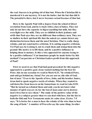 the real. Success is in getting rid of that but. When the Christian life is 
murdered it is not mystery. It is not the butler, but the but that did it. 
The potential is there, but it never becomes actual because of that but. 
Here is the Apostle Paul with a degree from the school of direct 
revelation from God, and he is stuck with a class of babes. They not 
only do not have the capacity to digest anything but milk, but they 
even fight over the milk. They are so childish in their jealousy and 
strife that Paul says they are no different than ordinary men. They are 
so shallow in their spiritual life that the naked eye cannot detect any 
distinction between them and the non-Christian. That is really sharp 
rebuke, and not constructive criticism. It is cutting negative criticism. 
Yet Paul says he is doing it, not to crush them and stomp them into the 
ground. His motive is to lift them, and be a positive influence in 
helping them to mature. Is this a wise approach for anyone trying to 
be a positive influence? Can immature people be made better by this 
method? Can parents or Christian leaders profit from this approach 
of Paul? 
First we need to see that Paul had good precedent for this negative 
approach to a positive goal. Jesus wanted nothing but the best for 
Peter, but on one occasion we read in Mark 8:33, "he rebuked Peter, 
and said get behind me, Satan! For you are not on ;the side of God, 
but of men." Even to the Apostle of love, John, and his brother James, 
Jesus had to speak negative words of rebuke. When they wanted to 
call down fire from heaven on the Samaritans we read in Luke 8:55, 
"But he turned an rebuked them and said, you do not know what 
manner of spirit you are of, for the Son of man came not to destroy 
men's lives but to save them." The study of the positive value of the 
negative is a subject greater than we can deal with here, but the fact is 
both the Old and New Testaments make its value clear. Eccles. 7:5 
says, "It is better for a man to hear the rebuke of the wise than to hear 
the song of fools." A number of Proverbs say the same thing. In other 
 