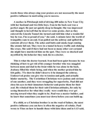 words those who always sing your praises are not necessarily the most 
positive influence in motivating you to success. 
A mother in Pittsburgh told of driving 400 miles to New Your City 
with her husband and two little boys. Ivan in the back seat was a 
perfect angel. He just sat quietly deep in thought. She was impressed 
and thought to herself that he deserves some praise. Just as they 
entered the Lincoln Tunnel she turned and told him what a wonderful 
boy he was. I'm so proud of you," she said. A minute later the world of 
tranquility cam to an end. Ivan pulled out the ashtray and spilled the 
contents all over them. The ashes and butts and smoke kept coming 
like atomic fall out. They were in a tunnel in heavy traffic and choking 
like crazy. She said if there had not been so many other cars around 
she might have murdered him on the spot. They were so shocked and 
mystified by his behavior they took his to a doctor. 
This is what the doctor learned. Ivan had been quiet because he was 
thinking of how to get rid of his younger brother who was snuggled 
between mom and dad in the front while he was alone in the back. 
Jealousy filled his whole being, and when the mother praised him he 
felt guilty. ?To show he didn't deserve it he dumped the ashtray. 
Undeserved praise can give rise to tension and guilt, and actually 
hinder maturity. The Corinthian Christians were jealous and envious 
of one another, and they were struggling for superiority. Paul did not 
close his eyes to their immature behavior and praise them for their 
zeal. He rebuked them for their sub-Christian attitudes, for only by 
seeing themselves for what they really were could they ever get 
moving toward what they ought to be. Paul was a master builder, and 
he knew that sometimes you must tear down before you can build up. 
If a child, or a Christian brother is on the road of failure, the most 
positive influence you can have is often the negative of rebuke. Paul 
wrote to Titus on how to handle those with false ideas and in 1:13 said, 
 
