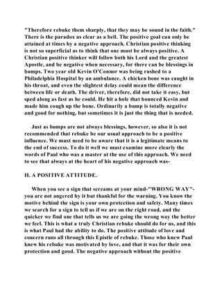 "Therefore rebuke them sharply, that they may be sound in the faith." 
There is the paradox as clear as a bell. The positive goal can only be 
attained at times by a negative approach. Christian positive thinking 
is not so superficial as to think that one must be always positive. A 
Christian positive thinker will follow both his Lord and the greatest 
Apostle, and be negative when necessary, for there can be blessings in 
bumps. Two year old Kevin O'Connor was being rushed to a 
Philadelphia Hospital by an ambulance. A chicken bone was caught in 
his throat, and even the slightest delay could mean the difference 
between life or death. The driver, therefore, did not take it easy, but 
sped along as fast as he could. He hit a hole that bounced Kevin and 
made him cough up the bone. Ordinarily a bump is totally negative 
and good for nothing, but sometimes it is just the thing that is needed. 
Just as bumps are not always blessings, however, so also it is not 
recommended that rebuke be our usual approach to be a positive 
influence. We must need to be aware that it is a legitimate means to 
the end of success. To do it well we must examine more clearly the 
words of Paul who was a master at the use of this approach. We need 
to see that always at the heart of his negative approach was- 
II. A POSITIVE ATTITUDE. 
When you see a sign that screams at your mind-"WRONG WAY"- 
you are not angered by it but thankful for the warning. You know the 
motive behind the sign is your own protection and safety. Many times 
we search for a sign to tell us if we are on the right road, and the 
quicker we find one that tells us we are going the wrong way the better 
we feel. This is what a truly Christian rebuke should do for us, and this 
is what Paul had the ability to do. The positive attitude of love and 
concern runs all through this Epistle of rebuke. Those who knew Paul 
knew his rebuke was motivated by love, and that it was for their own 
protection and good. The negative approach without the positive 
 