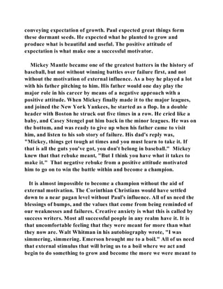 conveying expectation of growth. Paul expected great things form 
these dormant seeds. He expected what he planted to grow and 
produce what is beautiful and useful. The positive attitude of 
expectation is what make one a successful motivator. 
Mickey Mantle became one of the greatest batters in the history of 
baseball, but not without winning battles over failure first, and not 
without the motivation of external influence. As a boy he played a lot 
with his father pitching to him. His father would one day play the 
major role in his career by means of a negative approach with a 
positive attitude. When Mickey finally made it to the major leagues, 
and joined the New York Yankees, he started as a flop. In a double 
header with Boston he struck out five times in a row. He cried like a 
baby, and Casey Stengel put him back in the minor leagues. He was on 
the bottom, and was ready to give up when his father came to visit 
him, and listen to his sob story of failure. His dad's reply was, 
"Mickey, things get tough at times and you must learn to take it. If 
that is all the guts you've got, you don't belong in baseball." Mickey 
knew that that rebuke meant, "But I think you have what it takes to 
make it." That negative rebuke from a positive attitude motivated 
him to go on to win the battle within and become a champion. 
It is almost impossible to become a champion without the aid of 
external motivation. The Corinthian Christians would have settled 
down to a near pagan level without Paul's influence. All of us need the 
blessings of bumps, and the values that come from being reminded of 
our weaknesses and failures. Creative anxiety is what this is called by 
success writers. Most all successful people in any realm have it. It is 
that uncomfortable feeling that they were meant for more than what 
they now are. Walt Whitman in his autobiography wrote, "I was 
simmering, simmering. Emerson brought me to a boil." All of us need 
that external stimulus that will bring us to a boil where we act and 
begin to do something to grow and become the more we were meant to 
 