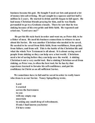business became his god. He bought 5 used car lots and poured a lot 
of money into advertising. He got caught in a squeeze and lost half a 
million in 2 years. He started to drink and life began to fall apart. He 
had many Christian friends praying for him, and he was finally 
persuaded to go to a Graham crusade. There he saw that he was 
sinking because of his own pride and little faith. He repented and 
cried out, "Lord save me!" 
He got his life style back in order and went on, as Peter did, to be 
a fisher of men. He used his business connections to witness to men 
about his Savior. He was another Christian who needed to be saved. 
He needed to be saved from little faith, from worldliness, from pride, 
from failure, and from self. This is the battle of the Christian life and 
what the whole New Testament is all about. It is about saving saved 
people from sinking so they can help save a lost world. Christians 
need a lot of saving before they can help save the world. A sinking 
Christian is not a very useful tool. But a sinking Christian saved from 
sinking, as Peter was, is often the best tool, for he has by that 
experience learned to forsake his self-confidence, and put his 
confidence in Christ as an all sufficient Savior. 
We sometimes have to fail and be saved in order to really know 
who Jesus is as our Savior. Nancy Spiegelberg wrote, 
Lord 
I crawled 
across the barrenness 
to you 
with my empty cup 
uncertain 
in asking any small drop of refreshment. 
If only I had known you better 
I'd have come 
 