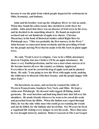 because it was the point from which people departed for settlements in 
Ohio, Kentucky, and Indiana. 
John and his brother went up the Allegheny River to visit an uncle. 
When they found his cabin enemy they decided to settle there for 
awhile. John noted that there was an absence of fruit trees in the area, 
and he decided to do something about it. He found an neglected 
orchard and set out hundreds of apple tree shoots. Clarence 
Macartney in his book of historical studies called Right Here In 
Pittsburgh says, "This was probably the first nursery in the West." 
John became so concerned about orchards and the providing of fruit 
for the people moving West that he made it his life work to plant apple 
trees. 
He said, "Fruit is next to religion. I use to be a Bible missionary 
down in Virginia, but now I believe I'll be an apple missionary. He 
chose a very fruitful profession, and he was a marvelous success at it. 
He became known all over the country as Johnny Appleseed. 
Everywhere he went he carried his bag of apple seed and he planted 
them. He said, "I am going to sow the West with apple seeds, making 
the wilderness to blossom with their beauty, and the people happy with 
their fruit." 
On horseback, in canoe, and on foot he roamed the wilds of 
Western Pennsylvania, Southern New York, and Ohio. He kept a 
cabin near Pittsburgh. He dressed with ragged, ill fitting, faded 
garments. He went barefoot and had long black hair that fell over his 
shoulders. He made friends wherever he went as he sowed his seeds 
and preached from the Bible. When the Indian wars raged through 
Ohio, he was the only white man who could go on roaming the woods 
and not be killed, for the Indians also loved him. For 50 years he lived 
a vagabond life risking every danger to sow his seeds. More than once 
he was brought down by malaria. Robert Luccock in The Last Gospel 
 