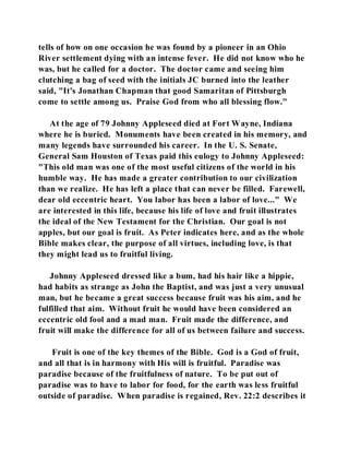 tells of how on one occasion he was found by a pioneer in an Ohio 
River settlement dying with an intense fever. He did not know who he 
was, but he called for a doctor. The doctor came and seeing him 
clutching a bag of seed with the initials JC burned into the leather 
said, "It's Jonathan Chapman that good Samaritan of Pittsburgh 
come to settle among us. Praise God from who all blessing flow." 
At the age of 79 Johnny Appleseed died at Fort Wayne, Indiana 
where he is buried. Monuments have been created in his memory, and 
many legends have surrounded his career. In the U. S. Senate, 
General Sam Houston of Texas paid this eulogy to Johnny Appleseed: 
"This old man was one of the most useful citizens of the world in his 
humble way. He has made a greater contribution to our civilization 
than we realize. He has left a place that can never be filled. Farewell, 
dear old eccentric heart. You labor has been a labor of love..." We 
are interested in this life, because his life of love and fruit illustrates 
the ideal of the New Testament for the Christian. Our goal is not 
apples, but our goal is fruit. As Peter indicates here, and as the whole 
Bible makes clear, the purpose of all virtues, including love, is that 
they might lead us to fruitful living. 
Johnny Appleseed dressed like a bum, had his hair like a hippie, 
had habits as strange as John the Baptist, and was just a very unusual 
man, but he became a great success because fruit was his aim, and he 
fulfilled that aim. Without fruit he would have been considered an 
eccentric old fool and a mad man. Fruit made the difference, and 
fruit will make the difference for all of us between failure and success. 
Fruit is one of the key themes of the Bible. God is a God of fruit, 
and all that is in harmony with His will is fruitful. Paradise was 
paradise because of the fruitfulness of nature. To be put out of 
paradise was to have to labor for food, for the earth was less fruitful 
outside of paradise. When paradise is regained, Rev. 22:2 describes it 
 