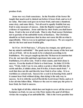 produce fruit. 
Jesus was very fruit conscience. In the Parable of the Sower He 
taught that much seed is choked out before it bears fruit, and so is of 
no value. But some seed goes on to bear fruit, and some a hundred, 
some sixty, and some thirty. Not all seed is equally fruitful, but any 
fruit is some measure of success. John the Baptist required fruit as 
evidence of repentance. Jesus said that by their fruits you shall know 
them. Fruit is the test of all truth. That is why Paul warns Christians 
not to partake of the unfruitful works of darkness. The Christian 
should be so fruit conscience that he does not waste his life on what is 
unprofitable. This is even so in spiritual experiences. We are urged to 
aim for the best and most fruitful gifts. 
In I Cor. 14:14 Paul says, "..if I pray in a tongue, my spirit prays 
but my mind is unfruitful." The good can be the enemy of the best and 
rob us of fruit. All we do needs to be evaluated according to its 
fruitfulness. We can get caught up into the 7th heaven in emotion but 
if we do not turn this spiritual experience into some sort of 
fruitfulness, it is all in vain. Fruit is what counts, and fruit alone is 
success. Even the death of Christ is a fruit issue. In John 12:24 He 
says, "Truly, truly I say to you, unless a grain a wheat falls into the 
earth and dies, it abides alone, but if it dies, it bears much fruit." A 
seed that does not die and thereby bear fruit is of no value. It is as 
worthless as a dead rock. Success for a seed is in bearing fruit, and if 
it cannot bear fruit without dying, then dying is the only way to 
success. So it is with the seed of David-the Lord Jesus Christ, and so it 
is for all who follow Him. Whatever the cost we must pay the price to 
bear fruit, for fruit is success. 
In the light of all this, which does not begin to cover all the stress of 
Scripture on fruit, we can see why Peter makes the goal of all these 
virtues the escaping of an unfruitful life. This is the worst possible fate 
 