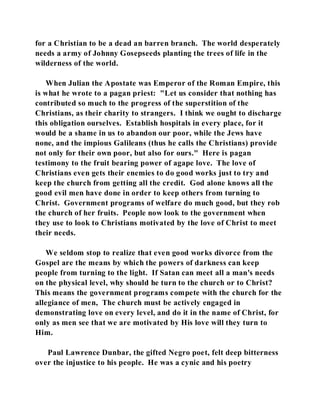 for a Christian to be a dead an barren branch. The world desperately 
needs a army of Johnny Gosepseeds planting the trees of life in the 
wilderness of the world. 
When Julian the Apostate was Emperor of the Roman Empire, this 
is what he wrote to a pagan priest: "Let us consider that nothing has 
contributed so much to the progress of the superstition of the 
Christians, as their charity to strangers. I think we ought to discharge 
this obligation ourselves. Establish hospitals in every place, for it 
would be a shame in us to abandon our poor, while the Jews have 
none, and the impious Galileans (thus he calls the Christians) provide 
not only for their own poor, but also for ours." Here is pagan 
testimony to the fruit bearing power of agape love. The love of 
Christians even gets their enemies to do good works just to try and 
keep the church from getting all the credit. God alone knows all the 
good evil men have done in order to keep others from turning to 
Christ. Government programs of welfare do much good, but they rob 
the church of her fruits. People now look to the government when 
they use to look to Christians motivated by the love of Christ to meet 
their needs. 
We seldom stop to realize that even good works divorce from the 
Gospel are the means by which the powers of darkness can keep 
people from turning to the light. If Satan can meet all a man's needs 
on the physical level, why should he turn to the church or to Christ? 
This means the government programs compete with the church for the 
allegiance of men, The church must be actively engaged in 
demonstrating love on every level, and do it in the name of Christ, for 
only as men see that we are motivated by His love will they turn to 
Him. 
Paul Lawrence Dunbar, the gifted Negro poet, felt deep bitterness 
over the injustice to his people. He was a cynic and his poetry 
 