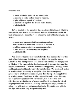 reflected this. 
A crust of bread and a corner to sleep in, 
A minute to smile and an hour to weep in, 
A pint of joy to a peck of trouble, 
An never a laugh but the moans came double, 
And that is life! 
Before he died at the age of 33 he experienced the love of Christ in 
his own life, and he was transformed. Instead of the soar and bitter 
fruit of despair, he bore the sweet attractive fruit of the Spirit, and he 
wrote, 
A crust and a corner that love makes precious, 
With a smile to warm and the tears to refresh us, 
And joy seem sweeter when cares come afar, 
And a moan is the finest foil for laughter, 
And that is life! 
Paul Dunbar became a success before he died because he boar the 
fruit of the Spirit, and fruit is success. This is the goal for every 
Christian. We must produce that fruit which attracts the hungry soul 
to Christ. If the church is ineffective today, it is because they are like 
neglected orchards. The fruit is small an unappealing. Hungry minds 
and hearts are looking elsewhere for satisfaction. We must each strive 
to produce fruit according to our gifts. God does not expect a 
grapevine to produce watermelons, nor does he expect an apple tree 
to produce corn. Each is to produce according to its gifts. You are 
not to compare yourself with anyone else, but to measure how 
effective you are in the use of your own gifts. If you have the gift of 
helping others and no one is thanking you for your help, you are not 
using your gift, and are not producing fruit. Evaluate your gifts in 
the light of whether they are producing fruit. 
 