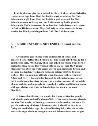 Fruit is what we give back to God for the gift of salvation. Salvation 
is what we accept from God, but fruit is what we achieve for God. 
Salvation is a gift from God, but fruit is a goal we reach for God. 
Salvation comes as free grace, but fruit comes by fertile growth. 
Salvation is God's investment in us, but fruit is the interest we return 
to God on His investment. May God help us to be successful in our 
service for Him by striving to bear fruit, for fruit is success. 
8. A GOOD START IS NOT ENOUGH Based on Gen. 
3:1f 
A young boy came home from his first day of school and 
confessed to his father that he told a lie. The father asked why he did it 
and the boy said, "Well, dad, when they asked me where I was born it 
seemed so sissy to say The Woman's Hospital, so I said the Yankee 
Stadium." So often the truth seems sissy in comparison to fiction, and 
so there is a tendency to ignore facts and interpret life to fit ones 
wishes. This is a common attitude when it comes to the account of 
Adam and Eve. It is alright for fun and light hearted conversation, 
but it would seem too sissy to take it as a serious account of the origin 
of man and sin, and so people have pushed it aside, and filled up books 
with speculation which has no foundation, but does seem more 
dignified. 
It is true that the story is simple, for it was written for people 
with simple and unscientific views of life. If the revelation was given in 
our day God would, no doubt, give us more information, but since He 
gave it in the day of Moses it is natural that it should be in a form 
fitting the need of that age. In spite of its simplicity, there is no other 
source through which we can gain so much information about origins, 
 