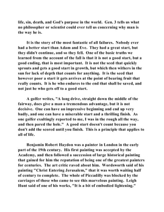 life, sin, death, and God's purpose in the world. Gen. 3 tells us what 
no philosopher or scientist could ever tell us concerning why man is 
the way he is. 
It is the story of the most fantastic of all failures. Nobody ever 
had a better start than Adam and Eve. They had a great start, but 
they didn't continue, and so they fell. One of the basic truths we 
learned from the account of the fall is that it is not a good start, but a 
good ending, that is most important. It is not the seed that quickly 
sprouts and gets a good start in growth, but which then withers in the 
sun for lack of depth that counts for anything. It is the seed that 
however poor a start it gets arrives at the point of bearing fruit that 
really counts. It is he who endures to the end that shall be saved, and 
not just he who gets off to a good start. 
A golfer writes, "A long drive, straight down the middle of the 
fairway, does give a man a tremendous advantage, but it is not 
decisive. One can have an impressive beginning and end up very 
badly, and one can have a miserable start and a thrilling finish. As 
one golfer exultingly reported to me, I was in the rough all the way, 
and then pared the hole." A good start doesn't count because you 
don't add the scored until you finish. This is a principle that applies to 
all of life. 
Benjamin Robert Haydon was a painter in London in the early 
part of the 19th century. His first painting was accepted by the 
Academy, and then followed a succession of large historical painting 
that gained for him the reputation of being one of the greatest painters 
for centuries. The art critic raved about him. Wordsworth said of his 
painting "Christ Entering Jerusalem," that it was worth waiting half 
of century to complete. The whole of Piccadilly was blocked by the 
carriages of those who came to see this marvelous painting. Leigh 
Hunt said of one of his works, "It is a bit of embodied lightening." 
 