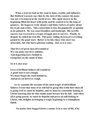 What a start he had on the road to fame, wealth, and influence. 
But Halford Luccock says that by the turn of the century his name 
was not even known in the world of art. His rapid success in the 
beginning filled his heart with pride and he wanted to be the king of 
painters. He began to write abusive and bitter letters of satire about 
his rivals and critics. This caused him to lose his popularity as quickly 
as he gained it. He was soon friendless and bankrupt. His terrific 
success was reversed to a tragic struggle just to survive. Finally, in 
despair he ended his own life. This poor ending destroyed everything 
gained by the good start. Better to be like those who start was 
miserable, but who had a glorious ending. Just as it is true- 
That lives of great men all remind us 
We can make our lives sublime, 
And departing leave behind us 
Footprints on the sands of time. 
So it is also true- 
Lives of brilliant failures all remind us 
A good start is not enough. 
We must forget the road behind us, 
And press on however rough. 
As we examine the account of the most tragic of all brilliant 
failures I trust that none of us will fail to grasp this truth that when all 
is going well we must be humble, and we must be constantly looking to 
Christ knowing that he who stands must beware lest he fall. And when 
all is going poorly we must be hopeful and press on still looking to 
Christ, who delights in bringing a tragic beginning to a triumphant 
finish. 
No matter how bogged down a runner is in a race of life, if he 
 