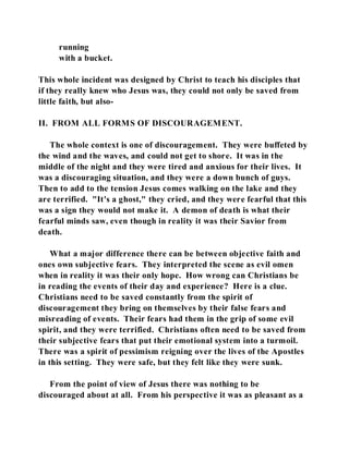 running 
with a bucket. 
This whole incident was designed by Christ to teach his disciples that 
if they really knew who Jesus was, they could not only be saved from 
little faith, but also- 
II. FROM ALL FORMS OF DISCOURAGEMENT. 
The whole context is one of discouragement. They were buffeted by 
the wind and the waves, and could not get to shore. It was in the 
middle of the night and they were tired and anxious for their lives. It 
was a discouraging situation, and they were a down bunch of guys. 
Then to add to the tension Jesus comes walking on the lake and they 
are terrified. "It's a ghost," they cried, and they were fearful that this 
was a sign they would not make it. A demon of death is what their 
fearful minds saw, even though in reality it was their Savior from 
death. 
What a major difference there can be between objective faith and 
ones own subjective fears. They interpreted the scene as evil omen 
when in reality it was their only hope. How wrong can Christians be 
in reading the events of their day and experience? Here is a clue. 
Christians need to be saved constantly from the spirit of 
discouragement they bring on themselves by their false fears and 
misreading of events. Their fears had them in the grip of some evil 
spirit, and they were terrified. Christians often need to be saved from 
their subjective fears that put their emotional system into a turmoil. 
There was a spirit of pessimism reigning over the lives of the Apostles 
in this setting. They were safe, but they felt like they were sunk. 
From the point of view of Jesus there was nothing to be 
discouraged about at all. From his perspective it was as pleasant as a 
 