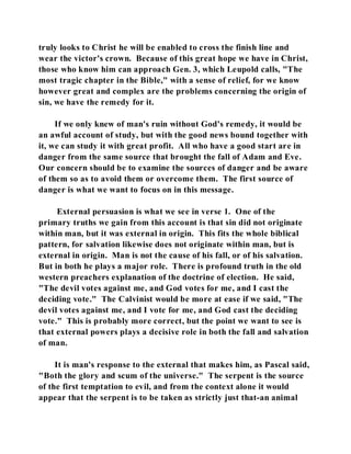 truly looks to Christ he will be enabled to cross the finish line and 
wear the victor's crown. Because of this great hope we have in Christ, 
those who know him can approach Gen. 3, which Leupold calls, "The 
most tragic chapter in the Bible," with a sense of relief, for we know 
however great and complex are the problems concerning the origin of 
sin, we have the remedy for it. 
If we only knew of man's ruin without God's remedy, it would be 
an awful account of study, but with the good news bound together with 
it, we can study it with great profit. All who have a good start are in 
danger from the same source that brought the fall of Adam and Eve. 
Our concern should be to examine the sources of danger and be aware 
of them so as to avoid them or overcome them. The first source of 
danger is what we want to focus on in this message. 
External persuasion is what we see in verse 1. One of the 
primary truths we gain from this account is that sin did not originate 
within man, but it was external in origin. This fits the whole biblical 
pattern, for salvation likewise does not originate within man, but is 
external in origin. Man is not the cause of his fall, or of his salvation. 
But in both he plays a major role. There is profound truth in the old 
western preachers explanation of the doctrine of election. He said, 
"The devil votes against me, and God votes for me, and I cast the 
deciding vote." The Calvinist would be more at ease if we said, "The 
devil votes against me, and I vote for me, and God cast the deciding 
vote." This is probably more correct, but the point we want to see is 
that external powers plays a decisive role in both the fall and salvation 
of man. 
It is man's response to the external that makes him, as Pascal said, 
"Both the glory and scum of the universe." The serpent is the source 
of the first temptation to evil, and from the context alone it would 
appear that the serpent is to be taken as strictly just that-an animal 
 