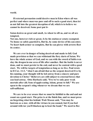 world. 
If external persuasion could deceive man in Eden where all was 
perfect and where man was pure and off to such a good start, then let 
us not fall into the greatest deception of all, which is to believe we 
cannot be deceived. Some poet put it- 
Satan desires us great and small, As wheat to sift us, and we all are 
tempted, 
Not one, however rich or great, Is by his station or estate exempted. 
No house so safely guarded is, But he, by some device of his can enter. 
No heart hath armor so complete, But he can pierce with arrows fleet 
its center. 
We are ever in danger of being deceived and made to fall. God 
made provision so that we can withstand the fiery darts of Satan. We 
have the whole armor of God, and we can with the sword of faith even 
slay the dragon in one area of life after another. But the battle is never 
done, and we must persist to the end, and never be content with a good 
start. We will be targets of temptation as long as we live. Paul wrote 
in II Cor. 11:3, "Abut I am afraid that as the serpent deceived Eve by 
his cunning, your thought will be led astray from a sincere and pure 
devotion to Christ." Believers are still subject to external forces that 
can lead astray. Otto Harback said, "Fro we're only poor weak 
mortals after all; Sons of apple-eating Adam, prone to fall." We are 
open to the serpent's sting whenever we dream that we are 
self-sufficient. 
We are to be ever aware that we must be faithful to the end and not 
count on a good start. The prize is at the finish line, and we must press 
on forgetting what lies behind. Walt Mason said, "You may be 
lustrous as a star, with all the virtues in you canned, but if you fool 
around with tar you'll blacken up to beat the band." We need to flee 
 