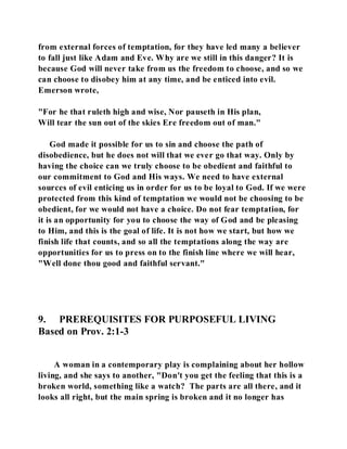 from external forces of temptation, for they have led many a believer 
to fall just like Adam and Eve. Why are we still in this danger? It is 
because God will never take from us the freedom to choose, and so we 
can choose to disobey him at any time, and be enticed into evil. 
Emerson wrote, 
"For he that ruleth high and wise, Nor pauseth in His plan, 
Will tear the sun out of the skies Ere freedom out of man." 
God made it possible for us to sin and choose the path of 
disobedience, but he does not will that we ever go that way. Only by 
having the choice can we truly choose to be obedient and faithful to 
our commitment to God and His ways. We need to have external 
sources of evil enticing us in order for us to be loyal to God. If we were 
protected from this kind of temptation we would not be choosing to be 
obedient, for we would not have a choice. Do not fear temptation, for 
it is an opportunity for you to choose the way of God and be pleasing 
to Him, and this is the goal of life. It is not how we start, but how we 
finish life that counts, and so all the temptations along the way are 
opportunities for us to press on to the finish line where we will hear, 
"Well done thou good and faithful servant." 
9. PREREQUISITES FOR PURPOSEFUL LIVING 
Based on Prov. 2:1-3 
A woman in a contemporary play is complaining about her hollow 
living, and she says to another, "Don't you get the feeling that this is a 
broken world, something like a watch? The parts are all there, and it 
looks all right, but the main spring is broken and it no longer has 
 
