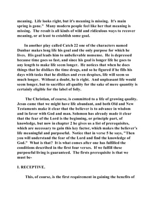 meaning. Life looks right, but it's meaning is missing. It's main 
spring is gone." Many modern people feel like her that meaning is 
missing. The result is all kinds of wild and ridiculous ways to recover 
meaning, or at least to establish some goal. 
In another play called Catch 22 one of the characters named 
Dunbar makes long life his goal and the only purpose for which he 
lives. His goal leads him to unbelievable nonsense. He is depressed 
because time goes so fast, and since his goal is longer life he goes to 
any length to make life seem longer. He notices that when he does 
things that he dislikes the time drags, and so he figured if he fills his 
days with tasks that he dislikes and even despises, life will seem so 
much longer. Without a doubt, he is right. And unpleasant life would 
seem longer, but to sacrifice all quality for the sake of mere quantity is 
certainly eligible for the label of folly. 
The Christian, of course, is committed to a life of growing quality. 
Jesus came that we might have life abundant, and both Old and New 
Testaments make it clear that the believer is to advance in wisdom 
and in favor with God and man. Solomon has already made it clear 
that the fear of the Lord is the beginning, or principle part, of 
knowledge, but now in chapter 2 he gives us a list of prerequisites, 
which are necessary to gain this key factor, which makes the believer's 
life meaningful and purposeful. Notice that in verse 5 he says, "Then 
you will understand the fear of the Lord and find the knowledge of 
God." What is that? It is what comes after one has fulfilled the 
conditions described in the first four verses. If we fulfill these 
purposeful living is guaranteed. The firsts prerequisite is that we 
must be- 
I. RECEPTIVE. 
This, of course, is the first requirement in gaining the benefits of 
 